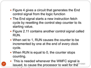  Figure 4 gives a circuit that generates the End
control signal from the logic function
 The End signal starts a new instruction fetch
cycle by resetting the control step counter to its
starting value.
 Figure 2.11 contains another control signal called
RUN.
 When set to 1, RUN causes the counter to be
incremented by one at the end of every clock
cycle.
 When RUN is equal to 0, the counter stops
counting.
 This is needed whenever the WMFC signal is
issued, to cause the processor to wait for the
10/11/2023
47
 