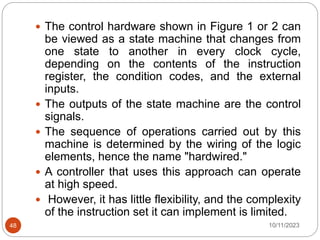  The control hardware shown in Figure 1 or 2 can
be viewed as a state machine that changes from
one state to another in every clock cycle,
depending on the contents of the instruction
register, the condition codes, and the external
inputs.
 The outputs of the state machine are the control
signals.
 The sequence of operations carried out by this
machine is determined by the wiring of the logic
elements, hence the name "hardwired."
 A controller that uses this approach can operate
at high speed.
 However, it has little flexibility, and the complexity
of the instruction set it can implement is limited.
10/11/2023
48
 