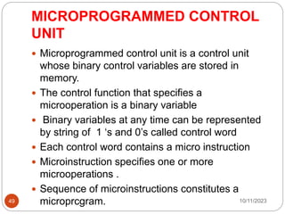 MICROPROGRAMMED CONTROL
UNIT
 Microprogrammed control unit is a control unit
whose binary control variables are stored in
memory.
 The control function that specifies a
microoperation is a binary variable
 Binary variables at any time can be represented
by string of 1 ‘s and 0’s called control word
 Each control word contains a micro instruction
 Microinstruction specifies one or more
microoperations .
 Sequence of microinstructions constitutes a
microprcgram. 10/11/2023
49
 