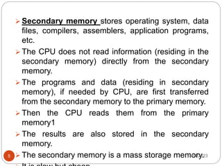  Secondary memory stores operating system, data
files, compilers, assemblers, application programs,
etc.
 The CPU does not read information (residing in the
secondary memory) directly from the secondary
memory.
 The programs and data (residing in secondary
memory), if needed by CPU, are first transferred
from the secondary memory to the primary memory.
 Then the CPU reads them from the primary
memory1
 The results are also stored in the secondary
memory.
 The secondary memory is a mass storage memory.
10/11/2023
5
 