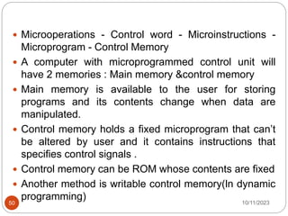  Microoperations - Control word - Microinstructions -
Microprogram - Control Memory
 A computer with microprogrammed control unit will
have 2 memories : Main memory &control memory
 Main memory is available to the user for storing
programs and its contents change when data are
manipulated.
 Control memory holds a fixed microprogram that can’t
be altered by user and it contains instructions that
specifies control signals .
 Control memory can be ROM whose contents are fixed
 Another method is writable control memory(ln dynamic
programming) 10/11/2023
50
 