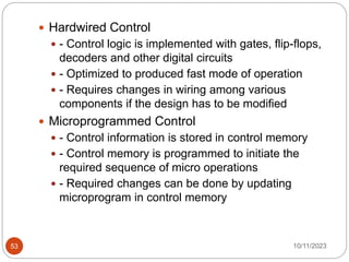  Hardwired Control
 - Control logic is implemented with gates, flip-flops,
decoders and other digital circuits
 - Optimized to produced fast mode of operation
 - Requires changes in wiring among various
components if the design has to be modified
 Microprogrammed Control
 - Control information is stored in control memory
 - Control memory is programmed to initiate the
required sequence of micro operations
 - Required changes can be done by updating
microprogram in control memory
10/11/2023
53
 