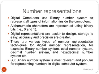 Number representations
 Digital Computers use Binary number system to
represent all types of information inside the computers.
 Alphanumeric characters are represented using binary
bits (i.e., 0 and 1).
 Digital representations are easier to design, storage is
easy, accuracy and precision are greater.
 There are various types of number representation
techniques for digital number representation, for
example: Binary number system, octal number system,
decimal number system, and hexadecimal number
system etc.
 But Binary number system is most relevant and popular
for representing numbers in digital computer system.
10/11/2023
55
 