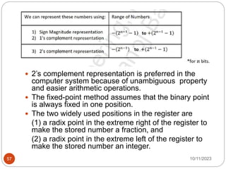  2’s complement representation is preferred in the
computer system because of unambiguous property
and easier arithmetic operations.
 The fixed-point method assumes that the binary point
is always fixed in one position.
 The two widely used positions in the register are
(1) a radix point in the extreme right of the register to
make the stored number a fraction, and
(2) a radix point in the extreme left of the register to
make the stored number an integer.
10/11/2023
57
 