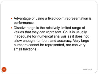  Advantage of using a fixed-point representation is
performance.
 Disadvantage is the relatively limited range of
values that they can represent. So, it is usually
inadequate for numerical analysis as it does not
allow enough numbers and accuracy. Very large
numbers cannot be represented, nor can very
small fractions.
10/11/2023
59
 