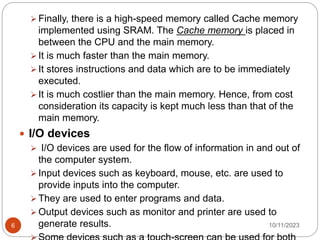  Finally, there is a high-speed memory called Cache memory
implemented using SRAM. The Cache memory is placed in
between the CPU and the main memory.
 It is much faster than the main memory.
 It stores instructions and data which are to be immediately
executed.
 It is much costlier than the main memory. Hence, from cost
consideration its capacity is kept much less than that of the
main memory.
 I/O devices
 I/O devices are used for the flow of information in and out of
the computer system.
 Input devices such as keyboard, mouse, etc. are used to
provide inputs into the computer.
 They are used to enter programs and data.
 Output devices such as monitor and printer are used to
generate results. 10/11/2023
6
 