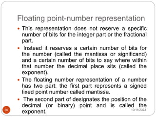 Floating point-number representation
 This representation does not reserve a specific
number of bits for the integer part or the fractional
part.
 Instead it reserves a certain number of bits for
the number (called the mantissa or significand)
and a certain number of bits to say where within
that number the decimal place sits (called the
exponent).
 The floating number representation of a number
has two part: the first part represents a signed
fixed point number called mantissa.
 The second part of designates the position of the
decimal (or binary) point and is called the
exponent. 10/11/2023
60
 