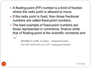  A floating-point (FP) number is a kind of fraction
where the radix point is allowed to move.
 If the radix point is fixed, then those fractional
numbers are called fixed-point numbers.
 The best example of fixed-point numbers are
those represented in commerce, finance while
that of floating-point is the scientific constants and
values.
10/11/2023
61
 