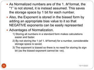  As Normalized numbers are of the 1. M format, the
"1” is not stored, it is instead assumed. This saves
the storage space by 1 bit for each number.
 Also, the Exponent is stored in the biased form by
adding an appropriate bias value to it so that
NEGATIVE exponents can be easily represented
 Advantages of Normalization.
1) Storing all numbers in a standard form makes calculations
easier and faster.
2) By not storing the 1 (of 1. M format) for a number, considerable
storage space is saved.
3) The exponent is biased so there is no need for storing its sign
bit (as the biased exponent cannot be -ve).
10/11/2023
65
 