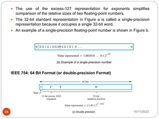  The use of the excess-127 representation for exponents simplifies
comparison of the relative sizes of two floating-point numbers.
 The 32-bit standard representation in Figure a is called a single-precision
representation because it occupies a single 32-bit word.
 An example of a single-precision floating-point number is shown in Figure b.
IEEE 754: 64 Bit Format (or double-precision Format)
10/11/2023
68
 