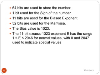  64 bits are used to store the number.
 1 bit used for the Sign of the number.
 11 bits are used for the Biased Exponent
 52 bits are used for the Mantissa.
 The Bias value is 1023.
 The 11-bit excess-1023 exponent E has the range
1 ≤ E ≤ 2046 for normal values, with 0 and 2047
used to indicate special values
10/11/2023
69
 