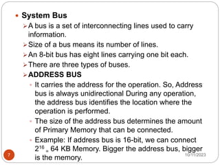  System Bus
A bus is a set of interconnecting lines used to carry
information.
Size of a bus means its number of lines.
An 8-bit bus has eight lines carrying one bit each.
There are three types of buses.
ADDRESS BUS
 It carries the address for the operation. So, Address
bus is always unidirectional During any operation,
the address bus identifies the location where the
operation is performed.
 The size of the address bus determines the amount
of Primary Memory that can be connected.
 Example: If address bus is 16-bit, we can connect
216
= 64 KB Memory. Bigger the address bus, bigger
is the memory. 10/11/2023
7
 
