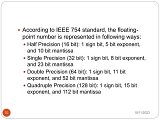  According to IEEE 754 standard, the floating-
point number is represented in following ways:
 Half Precision (16 bit): 1 sign bit, 5 bit exponent,
and 10 bit mantissa
 Single Precision (32 bit): 1 sign bit, 8 bit exponent,
and 23 bit mantissa
 Double Precision (64 bit): 1 sign bit, 11 bit
exponent, and 52 bit mantissa
 Quadruple Precision (128 bit): 1 sign bit, 15 bit
exponent, and 112 bit mantissa
10/11/2023
70
 