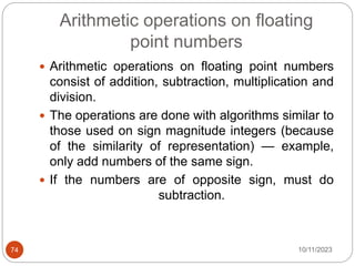 Arithmetic operations on floating
point numbers
 Arithmetic operations on floating point numbers
consist of addition, subtraction, multiplication and
division.
 The operations are done with algorithms similar to
those used on sign magnitude integers (because
of the similarity of representation) — example,
only add numbers of the same sign.
 If the numbers are of opposite sign, must do
subtraction.
10/11/2023
74
 