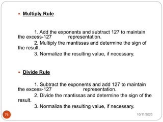  Multiply Rule
1. Add the exponents and subtract 127 to maintain
the excess-127 representation.
2. Multiply the mantissas and determine the sign of
the result.
3. Normalize the resulting value, if necessary.
 Divide Rule
1. Subtract the exponents and add 127 to maintain
the excess-127 representation.
2. Divide the mantissas and determine the sign of the
result.
3. Normalize the resulting value, if necessary.
10/11/2023
76
 