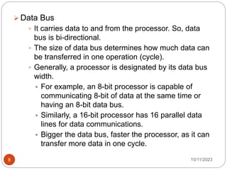  Data Bus
 It carries data to and from the processor. So, data
bus is bi-directional.
 The size of data bus determines how much data can
be transferred in one operation (cycle).
 Generally, a processor is designated by its data bus
width.
 For example, an 8-bit processor is capable of
communicating 8-bit of data at the same time or
having an 8-bit data bus.
 Similarly, a 16-bit processor has 16 parallel data
lines for data communications.
 Bigger the data bus, faster the processor, as it can
transfer more data in one cycle.
10/11/2023
8
 