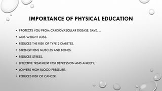 IMPORTANCE OF PHYSICAL EDUCATION
• PROTECTS YOU FROM CARDIOVASCULAR DISEASE. SAVE. ...
• AIDS WEIGHT LOSS.
• REDUCES THE RISK OF TYPE 2 DIABETES.
• STRENGTHENS MUSCLES AND BONES.
• REDUCES STRESS.
• EFFECTIVE TREATMENT FOR DEPRESSION AND ANXIETY.
• LOWERS HIGH BLOOD PRESSURE.
• REDUCES RISK OF CANCER.
 