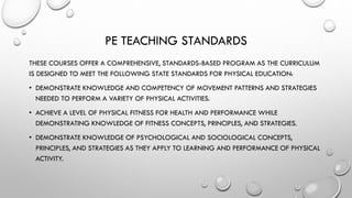 PE TEACHING STANDARDS
THESE COURSES OFFER A COMPREHENSIVE, STANDARDS-BASED PROGRAM AS THE CURRICULUM
IS DESIGNED TO MEET THE FOLLOWING STATE STANDARDS FOR PHYSICAL EDUCATION:
• DEMONSTRATE KNOWLEDGE AND COMPETENCY OF MOVEMENT PATTERNS AND STRATEGIES
NEEDED TO PERFORM A VARIETY OF PHYSICAL ACTIVITIES.
• ACHIEVE A LEVEL OF PHYSICAL FITNESS FOR HEALTH AND PERFORMANCE WHILE
DEMONSTRATING KNOWLEDGE OF FITNESS CONCEPTS, PRINCIPLES, AND STRATEGIES.
• DEMONSTRATE KNOWLEDGE OF PSYCHOLOGICAL AND SOCIOLOGICAL CONCEPTS,
PRINCIPLES, AND STRATEGIES AS THEY APPLY TO LEARNING AND PERFORMANCE OF PHYSICAL
ACTIVITY.
 