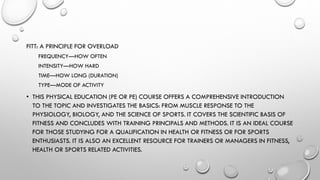 FITT: A PRINCIPLE FOR OVERLOAD
FREQUENCY—HOW OFTEN
INTENSITY—HOW HARD
TIME—HOW LONG (DURATION)
TYPE—MODE OF ACTIVITY
• THIS PHYSICAL EDUCATION (PE OR PE) COURSE OFFERS A COMPREHENSIVE INTRODUCTION
TO THE TOPIC AND INVESTIGATES THE BASICS: FROM MUSCLE RESPONSE TO THE
PHYSIOLOGY, BIOLOGY, AND THE SCIENCE OF SPORTS. IT COVERS THE SCIENTIFIC BASIS OF
FITNESS AND CONCLUDES WITH TRAINING PRINCIPALS AND METHODS. IT IS AN IDEAL COURSE
FOR THOSE STUDYING FOR A QUALIFICATION IN HEALTH OR FITNESS OR FOR SPORTS
ENTHUSIASTS. IT IS ALSO AN EXCELLENT RESOURCE FOR TRAINERS OR MANAGERS IN FITNESS,
HEALTH OR SPORTS RELATED ACTIVITIES.
 