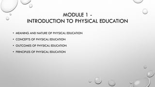 MODULE 1 -
INTRODUCTION TO PHYSICAL EDUCATION
• MEANING AND NATURE OF PHYSICAL EDUCATION
• CONCEPTS OF PHYSICAL EDUCATION
• OUTCOMES OF PHYSICAL EDUCATION
• PRINCIPLES OF PHYSICAL EDUCATION
 