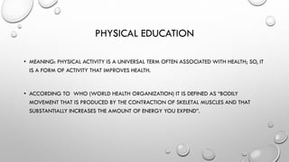PHYSICAL EDUCATION
• MEANING: PHYSICAL ACTIVITY IS A UNIVERSAL TERM OFTEN ASSOCIATED WITH HEALTH; SO, IT
IS A FORM OF ACTIVITY THAT IMPROVES HEALTH.
• ACCORDING TO WHO (WORLD HEALTH ORGANIZATION) IT IS DEFINED AS “BODILY
MOVEMENT THAT IS PRODUCED BY THE CONTRACTION OF SKELETAL MUSCLES AND THAT
SUBSTANTIALLY INCREASES THE AMOUNT OF ENERGY YOU EXPEND”.
 