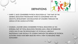 DEFINITIONS
• HARRY C. BUCK CONSIDERED PHYSICAL EDUCATION AS ‘ THAT PART OF THE
GENERAL EDUCATION PROGRAMME WHICH IS CONCERNED WITH THE
GROWTH, DEVELOPMENT AND EDUCATION OF CHILDREN THROUGH THE
MEDIUM OF BIG MUSCLE ACTIVITIES.’
• CHARLES A. BUCHER (2002) CONSIDERED PHYSICAL EDUCATION AS “AN
INTEGRAL PART OF TOTAL EDUCATION PROCESS AND A FIELD OF ENDEAVOR
WHICH HAS ITS AIM THE DEVELOPMENT OF PHYSICALLY, MENTALLY
EMOTIONALLY AND SOCIALLY FIT CITIZENS THROUGH THE MEDIUM OF PHYSICAL
ACTIVITIES WHICH HAVE BEEN SELECTED WITH A VIEW TO REALIZING THESE
OUTCOMES”.
 