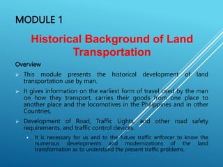 MODULE 1
Overview
 This module presents the historical development of land
transportation use by man.
 It gives information on the earliest form of travel used by the man
on how they transport, carries their goods from one place to
another place and the locomotives in the Philippines and in other
Countries,
 Development of Road, Traffic Lights, and other road safety
requirements, and traffic control devices.
 It is necessary for us and to the future traffic enforcer to know the
numerous developments and modernizations of the land
transformation as to understand the present traffic problems.
Historical Background of Land
Transportation
 