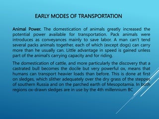 EARLY MODES OF TRANSPORTATION
Animal Power. The domestication of animals greatly increased the
potential power available for transportation. Pack animals were
introduces as conveyances mainly to save labor. A man can’t tend
several packs animals together, each of which (except dogs) can carry
more than he usually can. Little advantage in speed is gained unless
part of the animal’s carrying capacity and for riding.
The domestication of cattle, and more particularly the discovery that a
castrated bull becomes the docile but very powerful ox, means that
humans can transport heavier loads than before. This is done at first
on sledges, which slither adequately over the dry grass of the steppes
of southern Russia and on the parched earth of Mesopotamia. In both
regions ox-drawn sledges are in use by the 4th millennium BC
 