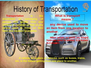 Transportation is the
movement or conveying of
person and goods from one
location to another or that is any
device used to move an item
from one location to another.
What is transport
means ?
any device used to move
an item from one location to
another.
When people or goods are moved
from one place to another it is known
as transport.
A vehicle or system of vehicles such as buses, trains,
etc. is the means getting from one place to another.
 