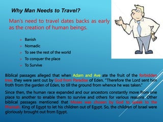 Why Man Needs to Travel?
 Banish
 Nomadic
 To see the rest of the world
 To conquer the place
 To Survive
Man’s need to travel dates backs as early
as the creation of human beings.
Biblical passages alleged that when Adam and Ave ate the fruit of the forbidden
tree, they were sent out by God from Paradise of Eden. “Therefore the Lord sent him
froth from the garden of Eden, to till the ground from whence he was taken.”
Since then, the human race expanded and our ancestors constantly move from one
place to another to enable them to survive and others for various reasons. Other
biblical passages mentioned that Moses was chosen by God to speak to the
Pharoah, King of Egypt to let his children out of Egypt. So, the children of Israel were
gloriously brought out from Egypt.
 
