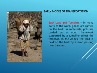 EARLY MODES OF TRANSPORTATION:
Back Load and Tumpline – in many
parts of the word, goods are carried
on the back. In subtemala, pots are
carried on a wood framework
supported by a tumpline across the
forehead. In the Andes, the load is
held on the back by a strap passing
over the chest.
 