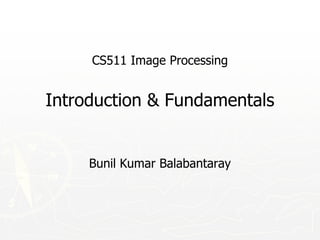 CS511 Image Processing
Introduction & Fundamentals
Bunil Kumar Balabantaray
 
