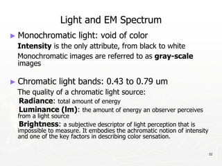 22
Light and EM Spectrum
► Monochromatic light: void of color
Intensity is the only attribute, from black to white
Monochromatic images are referred to as gray-scale
images
► Chromatic light bands: 0.43 to 0.79 um
The quality of a chromatic light source:
Radiance: total amount of energy
Luminance (lm): the amount of energy an observer perceives
from a light source
Brightness: a subjective descriptor of light perception that is
impossible to measure. It embodies the achromatic notion of intensity
and one of the key factors in describing color sensation.
 
