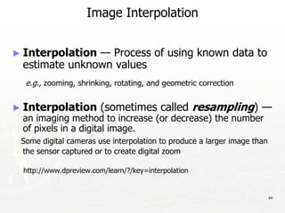 44
Image Interpolation
► Interpolation — Process of using known data to
estimate unknown values
e.g., zooming, shrinking, rotating, and geometric correction
► Interpolation (sometimes called resampling) —
an imaging method to increase (or decrease) the number
of pixels in a digital image.
Some digital cameras use interpolation to produce a larger image than
the sensor captured or to create digital zoom
http://www.dpreview.com/learn/?/key=interpolation
 