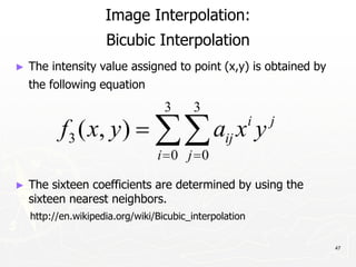 47
Image Interpolation:
Bicubic Interpolation
► The intensity value assigned to point (x,y) is obtained by
the following equation
► The sixteen coefficients are determined by using the
sixteen nearest neighbors.
http://en.wikipedia.org/wiki/Bicubic_interpolation
 