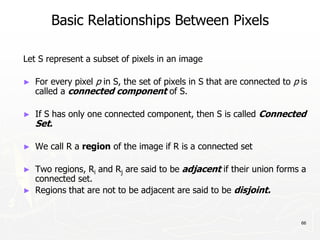 66
Basic Relationships Between Pixels
Let S represent a subset of pixels in an image
► For every pixel p in S, the set of pixels in S that are connected to p is
called a connected component of S.
► If S has only one connected component, then S is called Connected
Set.
► We call R a region of the image if R is a connected set
► Two regions, Ri and Rj are said to be adjacent if their union forms a
connected set.
► Regions that are not to be adjacent are said to be disjoint.
 