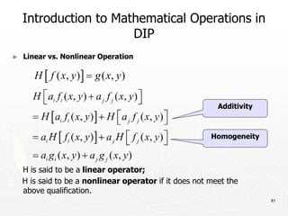 81
Introduction to Mathematical Operations in
DIP
► Linear vs. Nonlinear Operation
H is said to be a linear operator;
H is said to be a nonlinear operator if it does not meet the
above qualification.
Additivity
Homogeneity
 