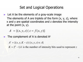 91
Set and Logical Operations
► Let A be the elements of a gray-scale image
The elements of A are triplets of the form (x, y, z), where
x and y are spatial coordinates and z denotes the intensity
at the point (x, y).
► The complement of A is denoted Ac
 