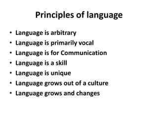 Principles of language
• Language is arbitrary
• Language is primarily vocal
• Language is for Communication
• Language is a skill
• Language is unique
• Language grows out of a culture
• Language grows and changes
 