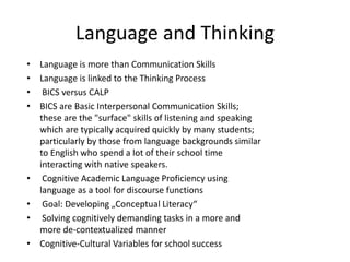 Language and Thinking
• Language is more than Communication Skills
• Language is linked to the Thinking Process
• BICS versus CALP
• BICS are Basic Interpersonal Communication Skills;
these are the "surface" skills of listening and speaking
which are typically acquired quickly by many students;
particularly by those from language backgrounds similar
to English who spend a lot of their school time
interacting with native speakers.
• Cognitive Academic Language Proficiency using
language as a tool for discourse functions
• Goal: Developing „Conceptual Literacy“
• Solving cognitively demanding tasks in a more and
more de-contextualized manner
• Cognitive-Cultural Variables for school success
 
