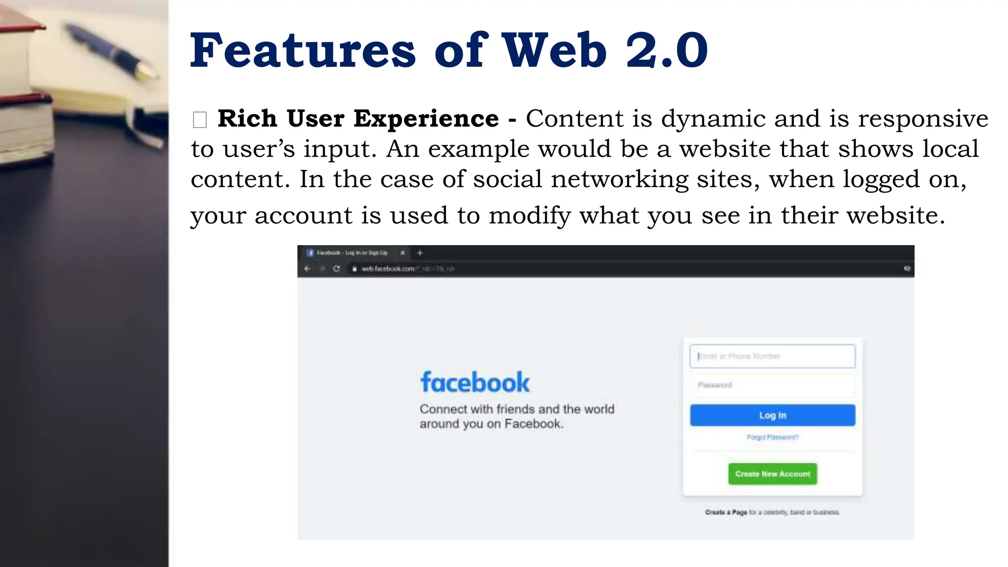 Features of Web 2.0
Rich User Experience - Content is dynamic and is responsive
to user’s input. An example would be a website that shows local
content. In the case of social networking sites, when logged on,
your account is used to modify what you see in their website.
 