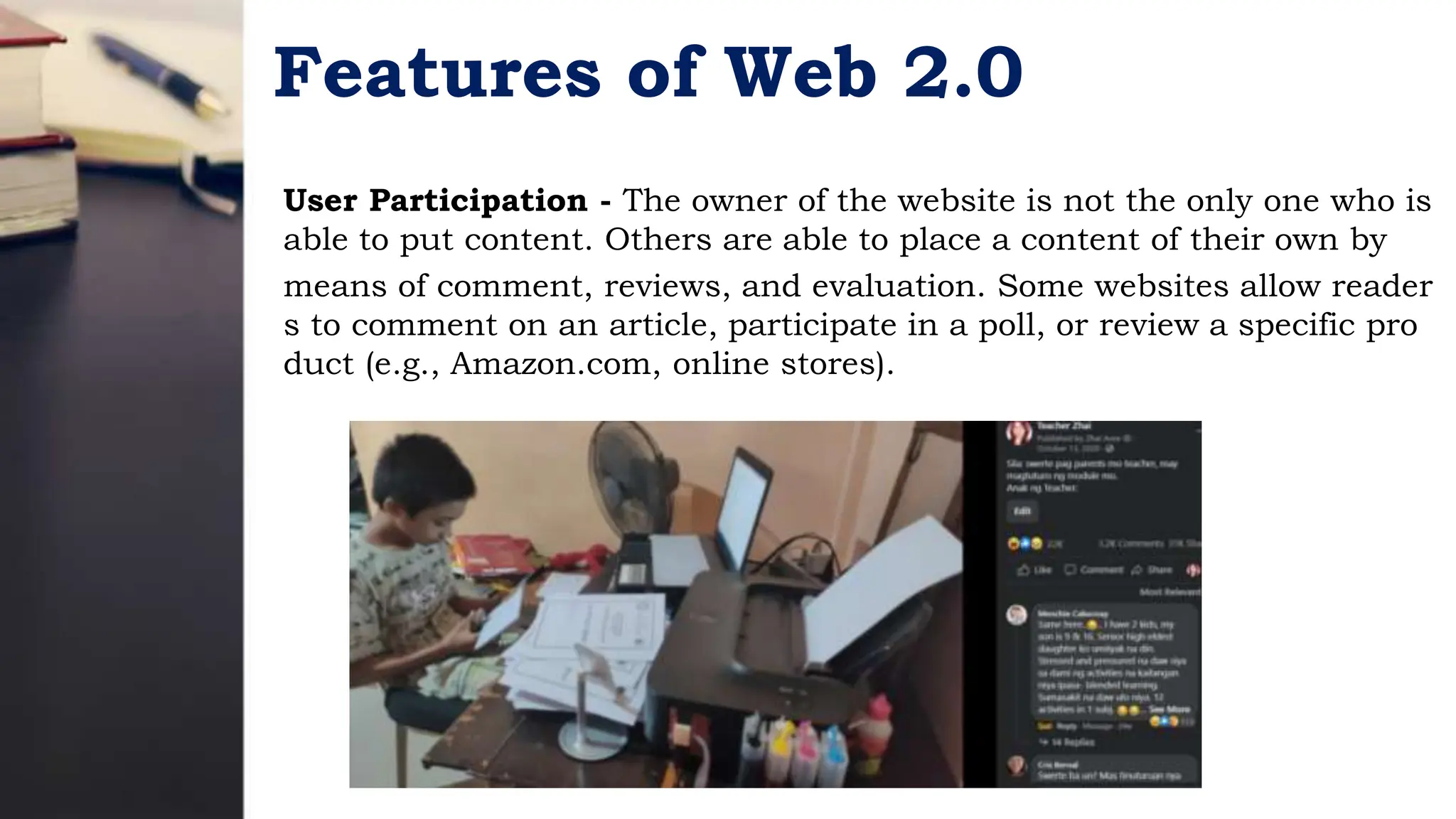 Features of Web 2.0
User Participation - The owner of the website is not the only one who is
able to put content. Others are able to place a content of their own by
means of comment, reviews, and evaluation. Some websites allow reader
s to comment on an article, participate in a poll, or review a specific pro
duct (e.g., Amazon.com, online stores).
 