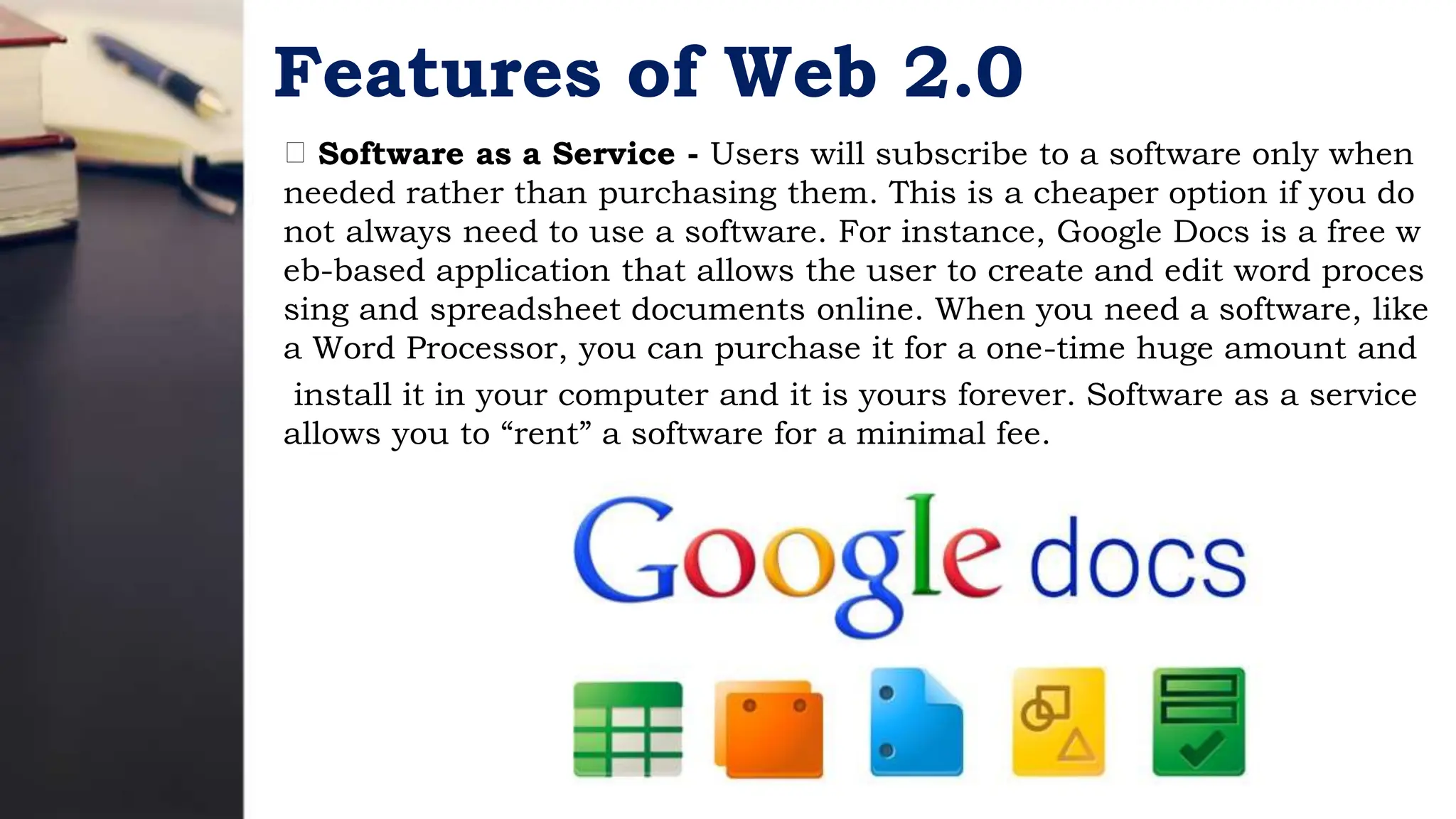 Features of Web 2.0
Software as a Service - Users will subscribe to a software only when
needed rather than purchasing them. This is a cheaper option if you do
not always need to use a software. For instance, Google Docs is a free w
eb-based application that allows the user to create and edit word proces
sing and spreadsheet documents online. When you need a software, like
a Word Processor, you can purchase it for a one-time huge amount and
install it in your computer and it is yours forever. Software as a service
allows you to “rent” a software for a minimal fee.
 