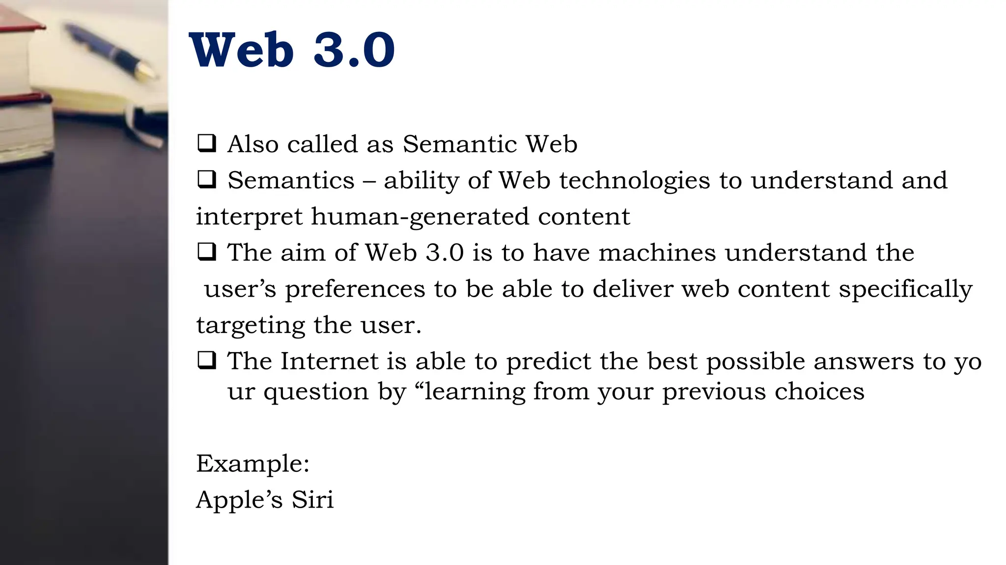Web 3.0
 Also called as Semantic Web
 Semantics – ability of Web technologies to understand and
interpret human-generated content
 The aim of Web 3.0 is to have machines understand the
user’s preferences to be able to deliver web content specifically
targeting the user.
 The Internet is able to predict the best possible answers to yo
ur question by “learning from your previous choices
Example:
Apple’s Siri
 