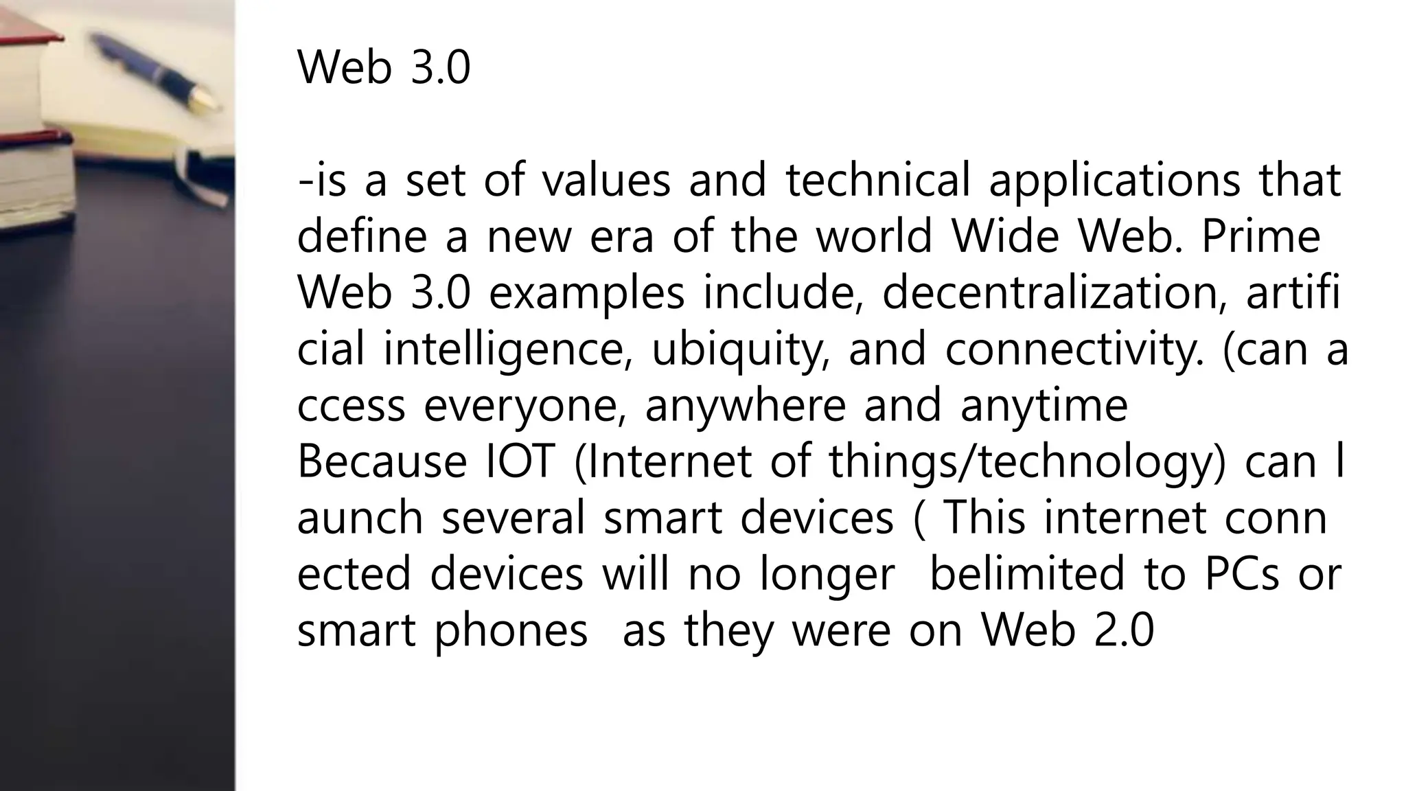 Web 3.0
-is a set of values and technical applications that
define a new era of the world Wide Web. Prime
Web 3.0 examples include, decentralization, artifi
cial intelligence, ubiquity, and connectivity. (can a
ccess everyone, anywhere and anytime
Because IOT (Internet of things/technology) can l
aunch several smart devices ( This internet conn
ected devices will no longer belimited to PCs or
smart phones as they were on Web 2.0
 