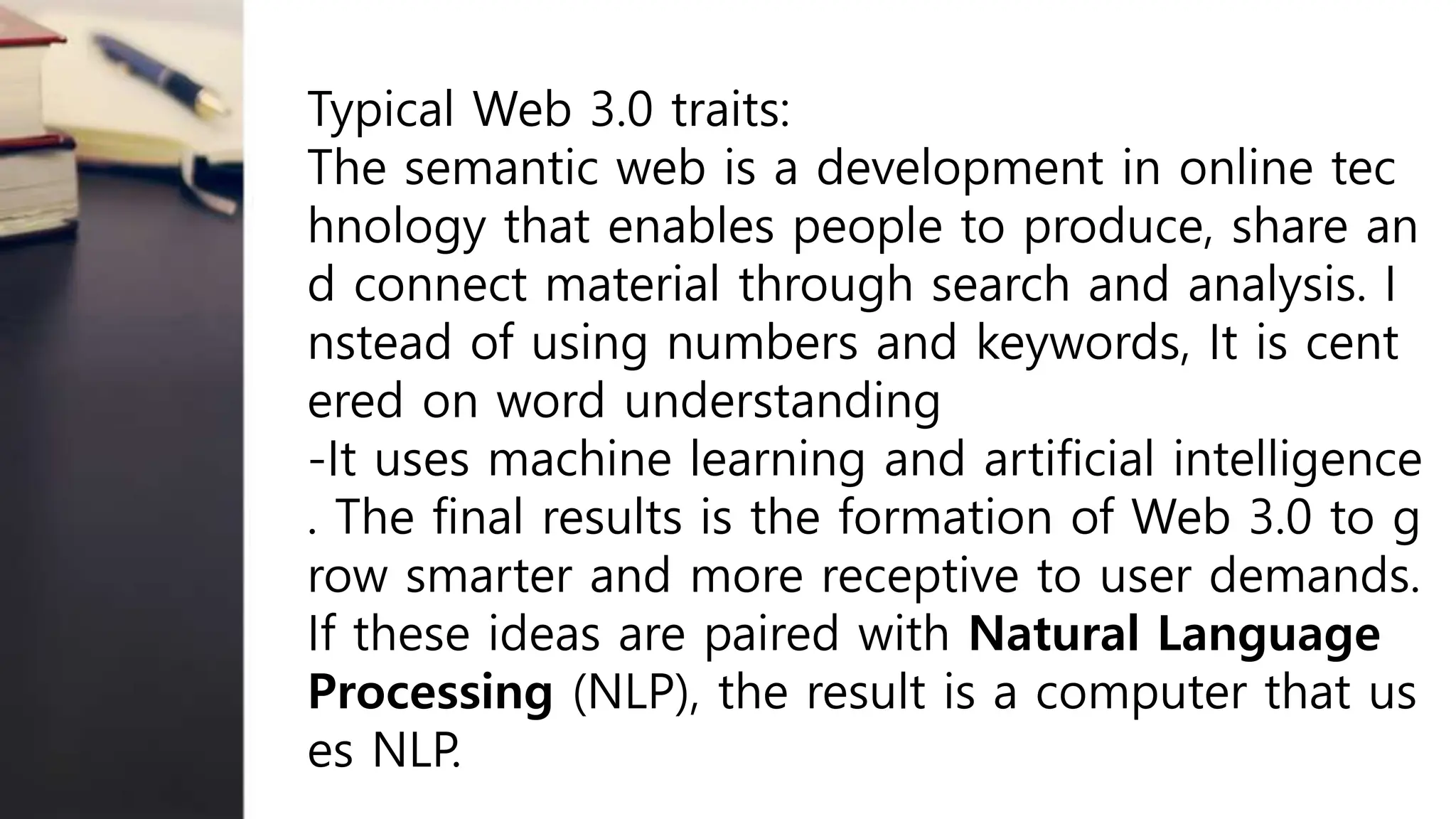 Typical Web 3.0 traits:
The semantic web is a development in online tec
hnology that enables people to produce, share an
d connect material through search and analysis. I
nstead of using numbers and keywords, It is cent
ered on word understanding
-It uses machine learning and artificial intelligence
. The final results is the formation of Web 3.0 to g
row smarter and more receptive to user demands.
If these ideas are paired with Natural Language
Processing (NLP), the result is a computer that us
es NLP.
 