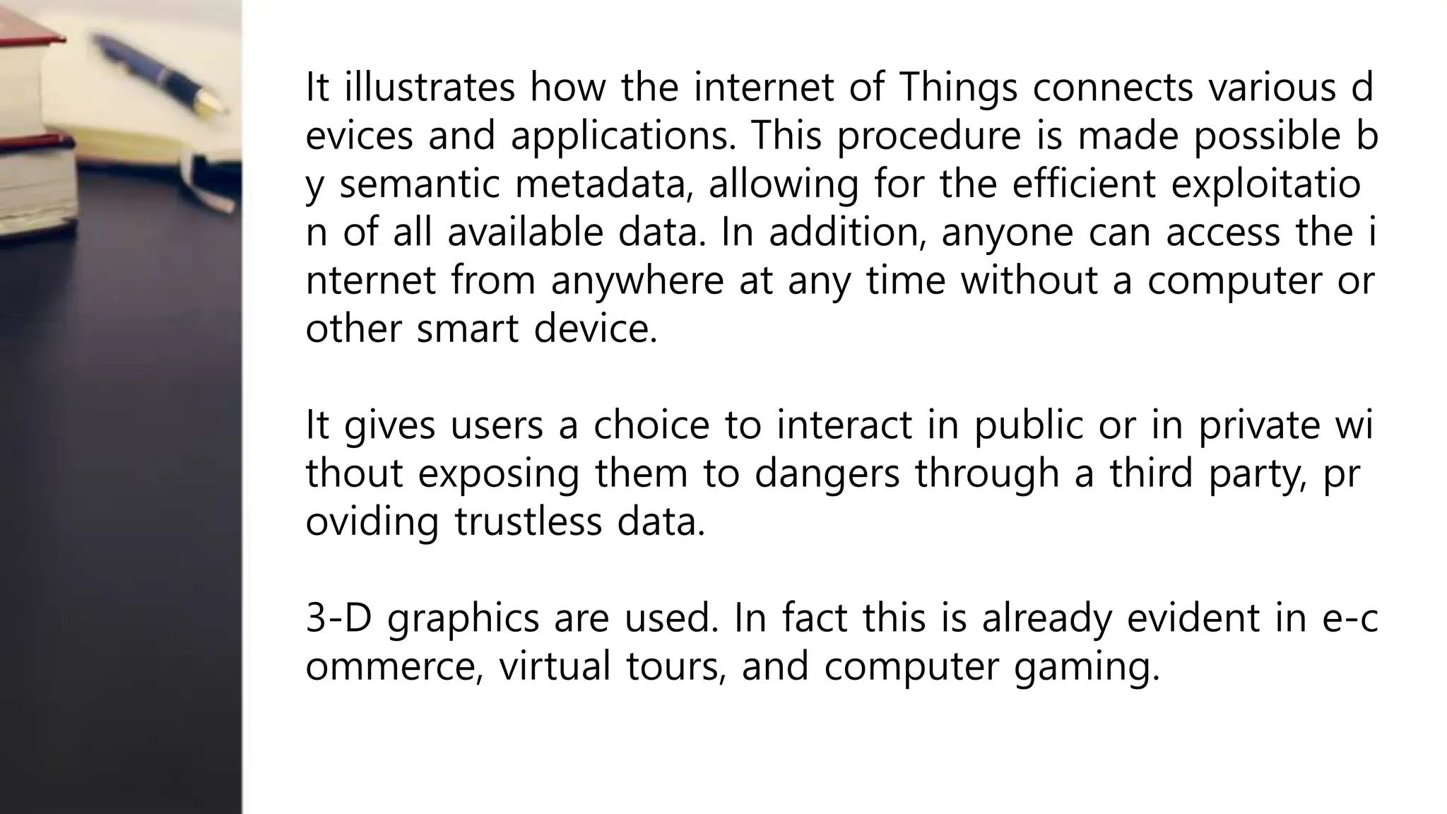 It illustrates how the internet of Things connects various d
evices and applications. This procedure is made possible b
y semantic metadata, allowing for the efficient exploitatio
n of all available data. In addition, anyone can access the i
nternet from anywhere at any time without a computer or
other smart device.
It gives users a choice to interact in public or in private wi
thout exposing them to dangers through a third party, pr
oviding trustless data.
3-D graphics are used. In fact this is already evident in e-c
ommerce, virtual tours, and computer gaming.
 