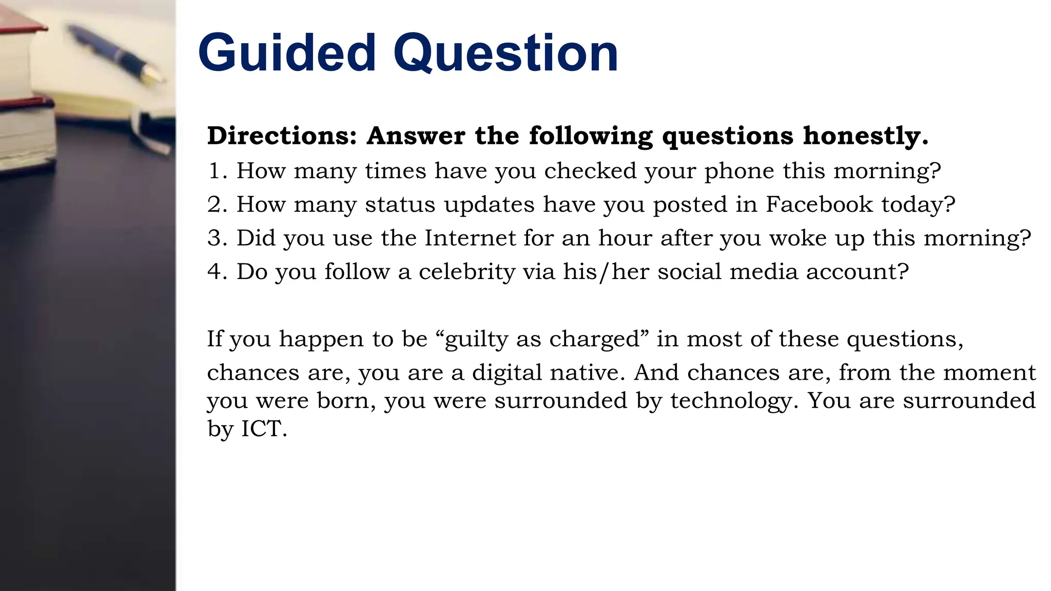 Guided Question
Directions: Answer the following questions honestly.
1. How many times have you checked your phone this morning?
2. How many status updates have you posted in Facebook today?
3. Did you use the Internet for an hour after you woke up this morning?
4. Do you follow a celebrity via his/her social media account?
If you happen to be “guilty as charged” in most of these questions,
chances are, you are a digital native. And chances are, from the moment
you were born, you were surrounded by technology. You are surrounded
by ICT.
 