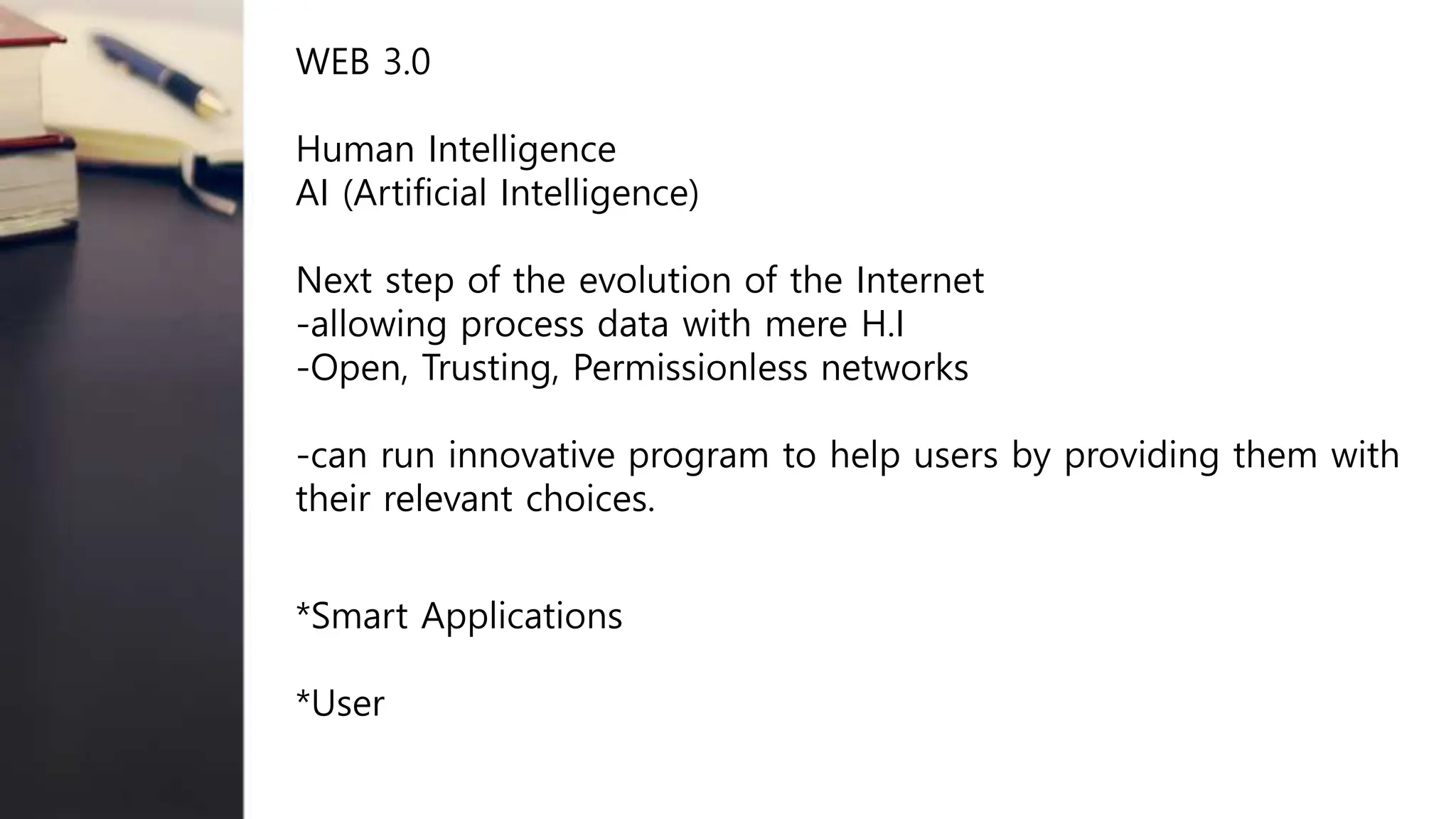 WEB 3.0
Human Intelligence
AI (Artificial Intelligence)
Next step of the evolution of the Internet
-allowing process data with mere H.I
-Open, Trusting, Permissionless networks
-can run innovative program to help users by providing them with
their relevant choices.
*Smart Applications
*User
 