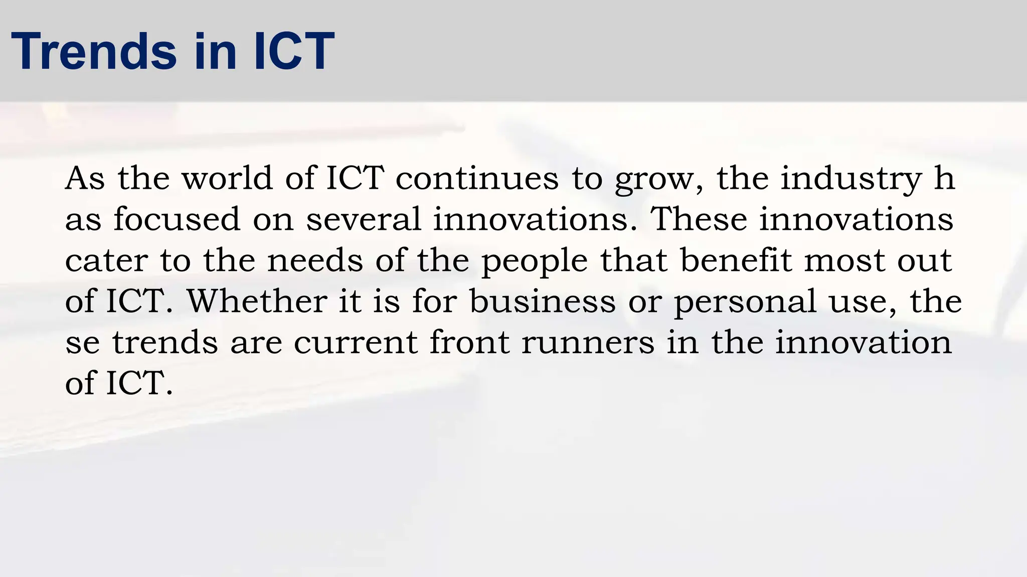 As the world of ICT continues to grow, the industry h
as focused on several innovations. These innovations
cater to the needs of the people that benefit most out
of ICT. Whether it is for business or personal use, the
se trends are current front runners in the innovation
of ICT.
Trends in ICT
 